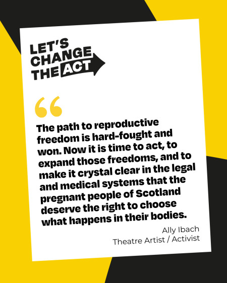 Graphic with a black and yellow background overlaid with a white page with the Let's change the Act logo and black quoted text that reads "The path to reproductive freedom is hard-fought and won. Now it is time to act, to expand those freedoms, and to make it crystal clear in the legal and medical systems that the pregnant people of Scotland deserve the right to choose what happens in their bodies." The quote is attributed to Ally Ibach, theatre artist and activist.